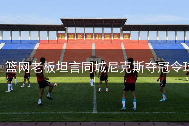 篮网老板坦言同城尼克斯夺冠令球迷难堪