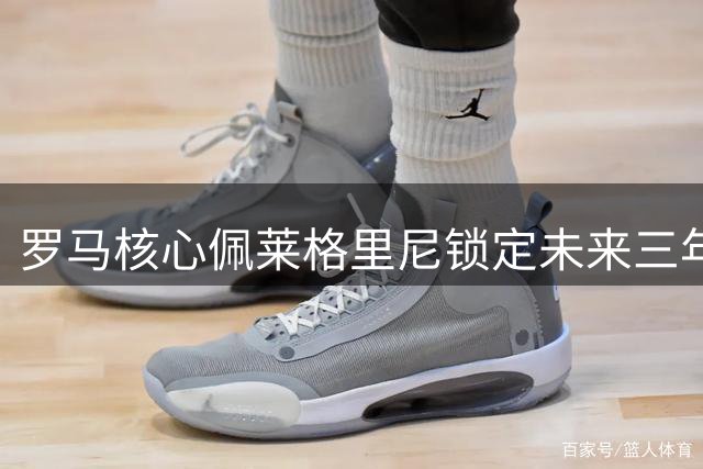 罗马核心佩莱格里尼锁定未来三年，新合约细节曝光