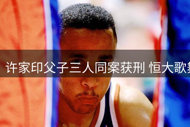 许家印父子三人同案获刑 恒大歌舞团往事引热议