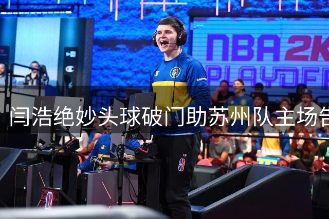 闫浩绝妙头球破门助苏州队主场告捷 坦言进球瞬间大脑空白