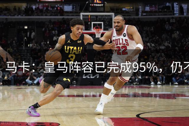 马卡：皇马阵容已完成95%，仍不排除再引援