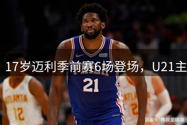 17岁迈利季前赛6场登场，U21主帅：他每场都拼尽全力